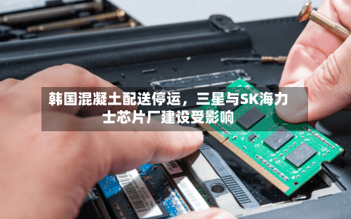 韩国混凝土配送停运，三星与SK海力士芯片厂建设受影响-第3张图片