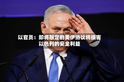 以官员：即将敲定的美伊协议将损害以色列的安全利益
